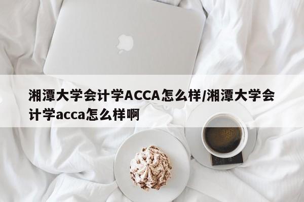 湘潭大学会计学ACCA怎么样/湘潭大学会计学acca怎么样啊