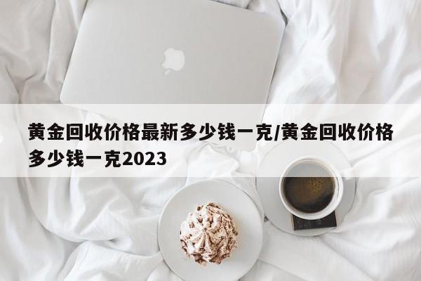 黄金回收价格最新多少钱一克/黄金回收价格多少钱一克2023