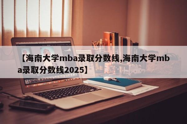 【海南大学mba录取分数线,海南大学mba录取分数线2025】