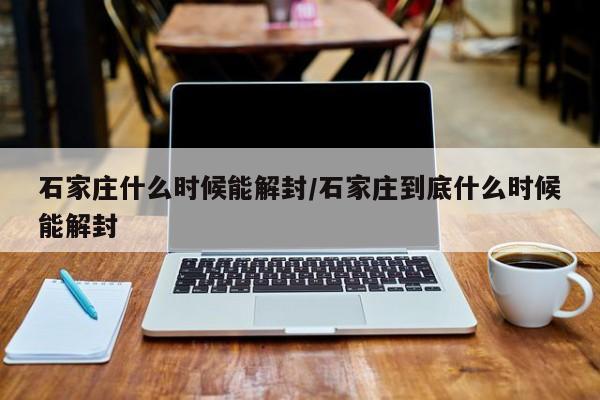 石家庄什么时候能解封/石家庄到底什么时候能解封
