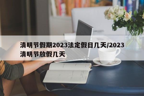 清明节假期2023法定假日几天/2023清明节放假几天