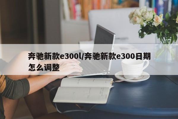 奔驰新款e300l/奔驰新款e300日期怎么调整