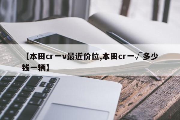 【本田cr一v最近价位,本田cr一√多少钱一辆】