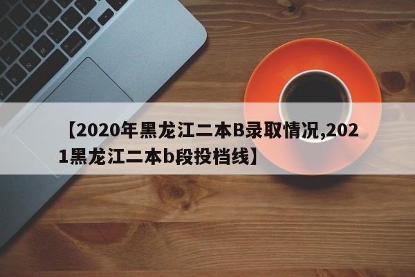【2020年黑龙江二本B录取情况,2021黑龙江二本b段投档线】