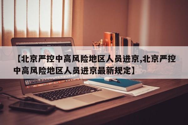 【北京严控中高风险地区人员进京,北京严控中高风险地区人员进京最新规定】