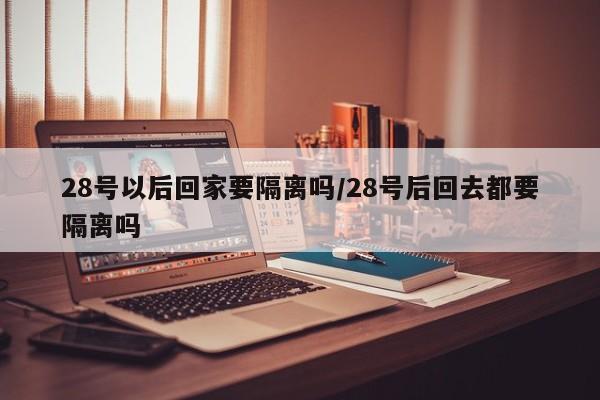 28号以后回家要隔离吗/28号后回去都要隔离吗