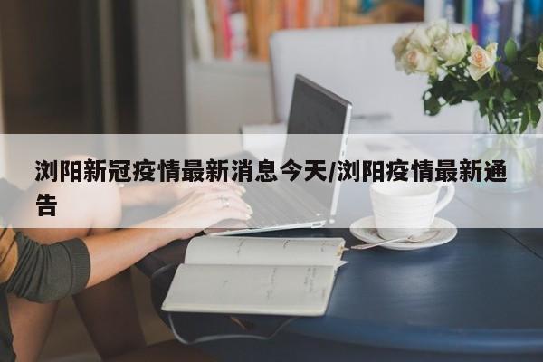 浏阳新冠疫情最新消息今天/浏阳疫情最新通告
