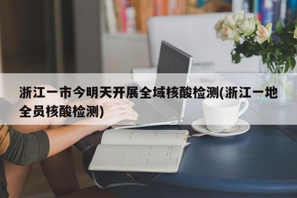 浙江一市今明天开展全域核酸检测(浙江一地全员核酸检测)
