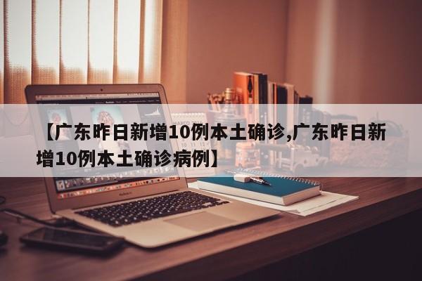 【广东昨日新增10例本土确诊,广东昨日新增10例本土确诊病例】