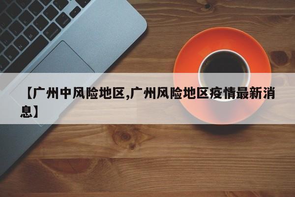 【广州中风险地区,广州风险地区疫情最新消息】