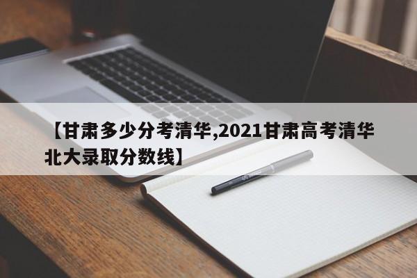 【甘肃多少分考清华,2021甘肃高考清华北大录取分数线】