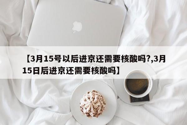 【3月15号以后进京还需要核酸吗?,3月15日后进京还需要核酸吗】
