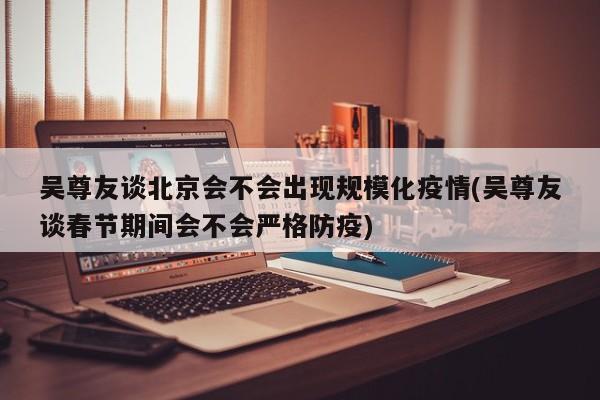 吴尊友谈北京会不会出现规模化疫情(吴尊友谈春节期间会不会严格防疫)