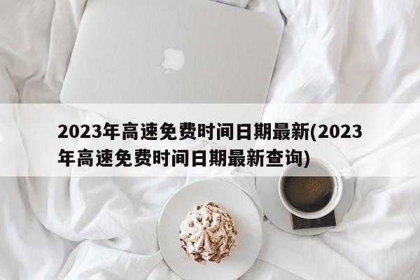 2023年高速免费时间日期最新(2023年高速免费时间日期最新查询)