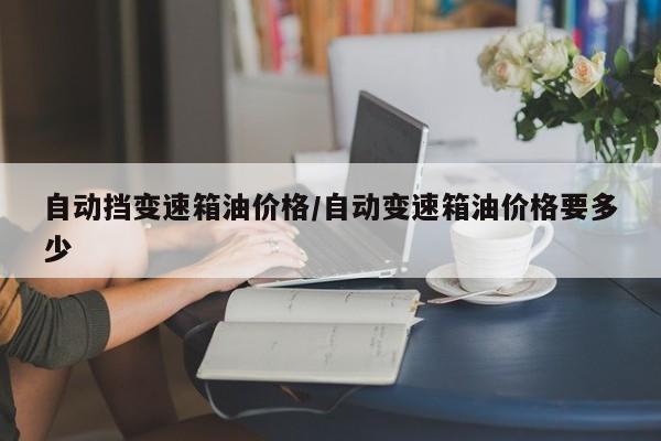 自动挡变速箱油价格/自动变速箱油价格要多少