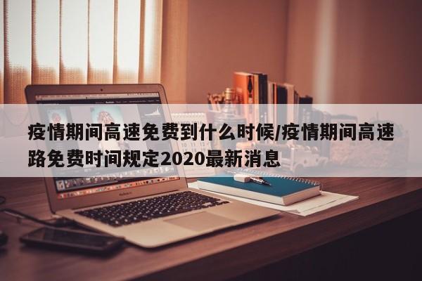 疫情期间高速免费到什么时候/疫情期间高速路免费时间规定2020最新消息