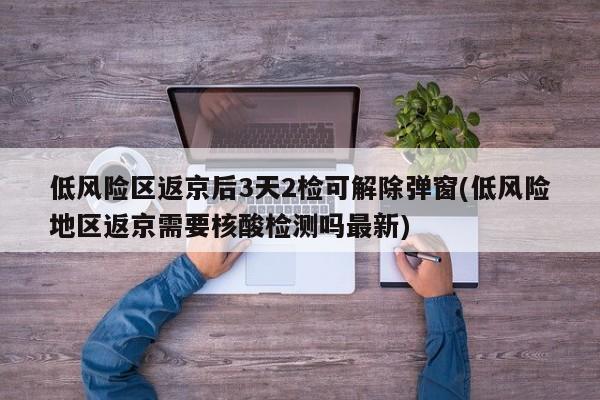 低风险区返京后3天2检可解除弹窗(低风险地区返京需要核酸检测吗最新)