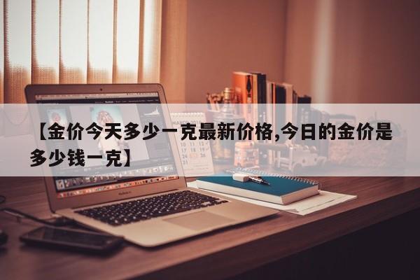 【金价今天多少一克最新价格,今日的金价是多少钱一克】