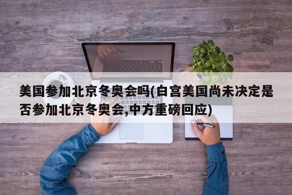 美国参加北京冬奥会吗(白宫美国尚未决定是否参加北京冬奥会,中方重磅回应)