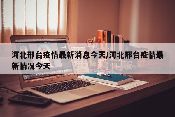 河北邢台疫情最新消息今天/河北邢台疫情最新情况今天