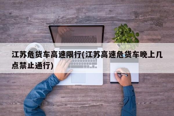 江苏危货车高速限行(江苏高速危货车晚上几点禁止通行)