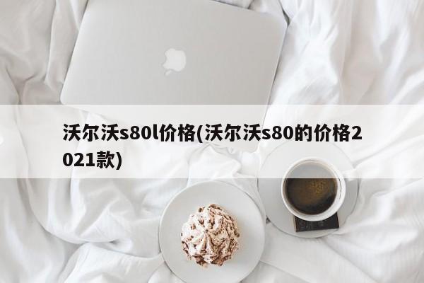 沃尔沃s80l价格(沃尔沃s80的价格2021款)