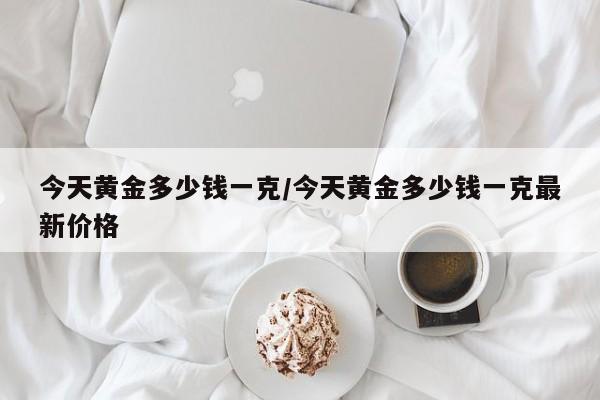 今天黄金多少钱一克/今天黄金多少钱一克最新价格
