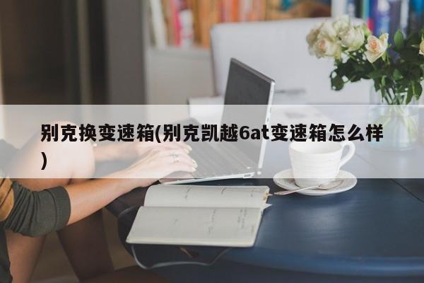 别克换变速箱(别克凯越6at变速箱怎么样)