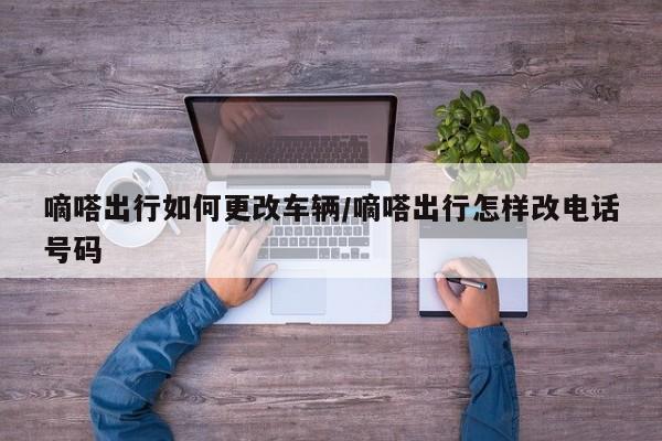 嘀嗒出行如何更改车辆/嘀嗒出行怎样改电话号码