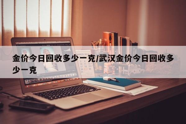 金价今日回收多少一克/武汉金价今日回收多少一克