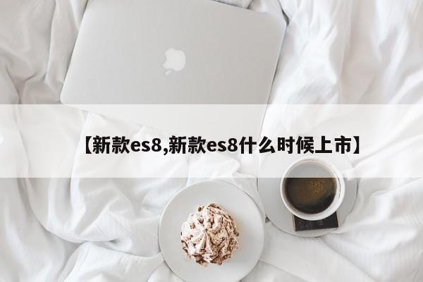 【新款es8,新款es8什么时候上市】