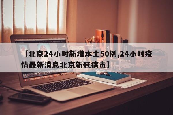 【北京24小时新增本土50例,24小时疫情最新消息北京新冠病毒】