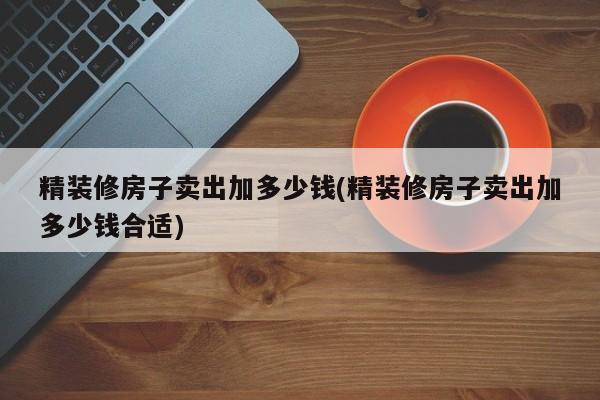 精装修房子卖出加多少钱(精装修房子卖出加多少钱合适)