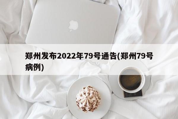 郑州发布2022年79号通告(郑州79号病例)
