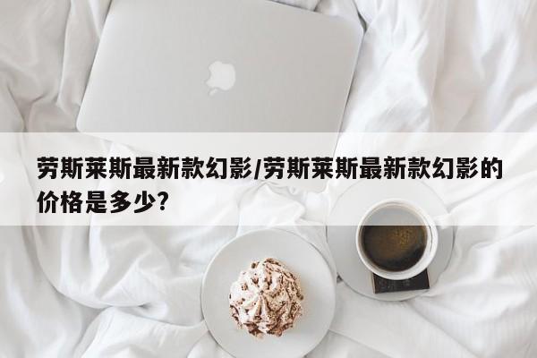 劳斯莱斯最新款幻影/劳斯莱斯最新款幻影的价格是多少?