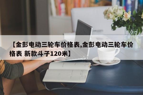 【金彭电动三轮车价格表,金彭电动三轮车价格表 新款斗子120米】