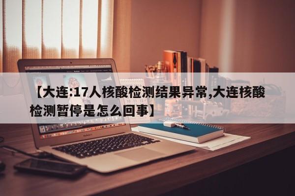 【大连:17人核酸检测结果异常,大连核酸检测暂停是怎么回事】