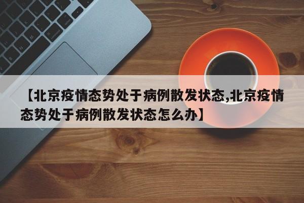 【北京疫情态势处于病例散发状态,北京疫情态势处于病例散发状态怎么办】