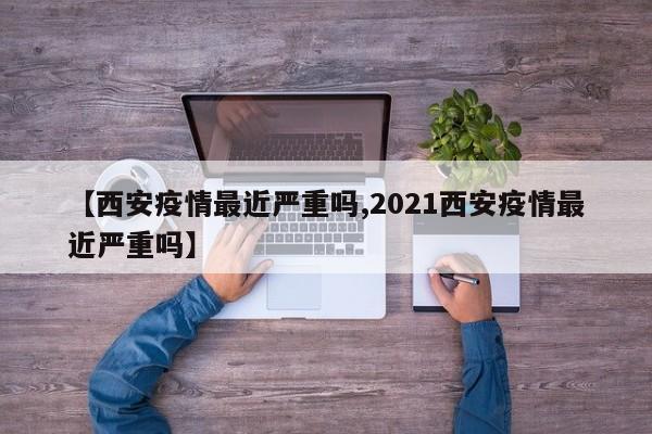 【西安疫情最近严重吗,2021西安疫情最近严重吗】