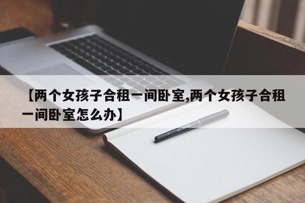 【两个女孩子合租一间卧室,两个女孩子合租一间卧室怎么办】
