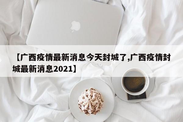 【广西疫情最新消息今天封城了,广西疫情封城最新消息2021】