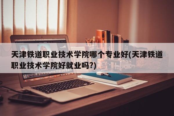 天津铁道职业技术学院哪个专业好(天津铁道职业技术学院好就业吗?)