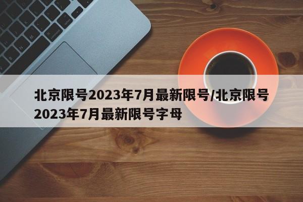 北京限号2023年7月最新限号/北京限号2023年7月最新限号字母