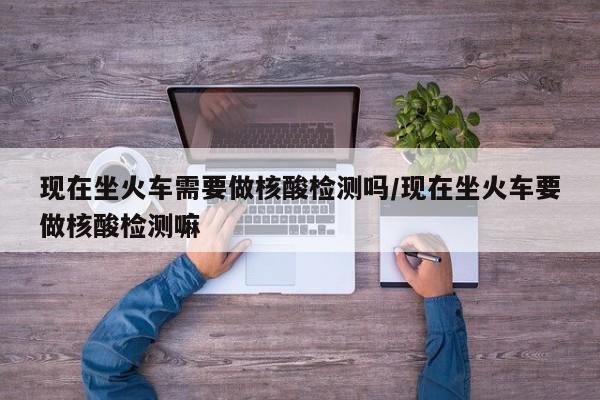 现在坐火车需要做核酸检测吗/现在坐火车要做核酸检测嘛