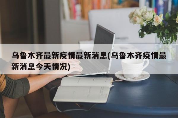 乌鲁木齐最新疫情最新消息(乌鲁木齐疫情最新消息今天情况)