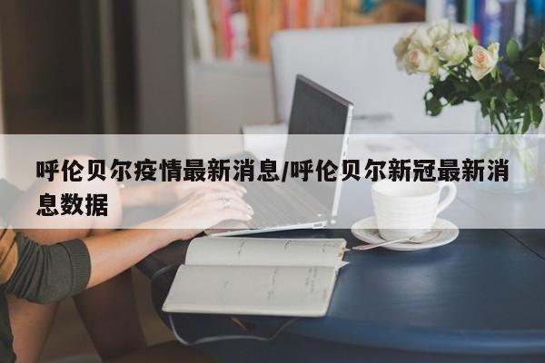 呼伦贝尔疫情最新消息/呼伦贝尔新冠最新消息数据