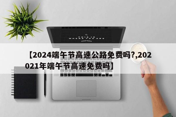 【2024端午节高速公路免费吗?,202021年端午节高速免费吗】