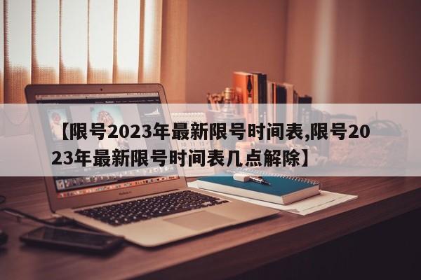【限号2023年最新限号时间表,限号2023年最新限号时间表几点解除】
