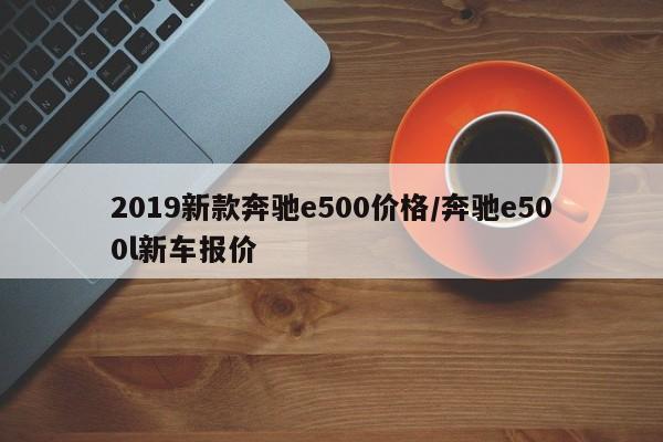 2019新款奔驰e500价格/奔驰e500l新车报价