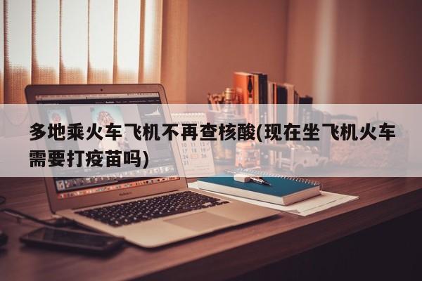 多地乘火车飞机不再查核酸(现在坐飞机火车需要打疫苗吗)